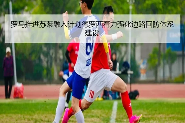 罗马推进苏莱融入计划德罗西着力强化边路回防体系建设